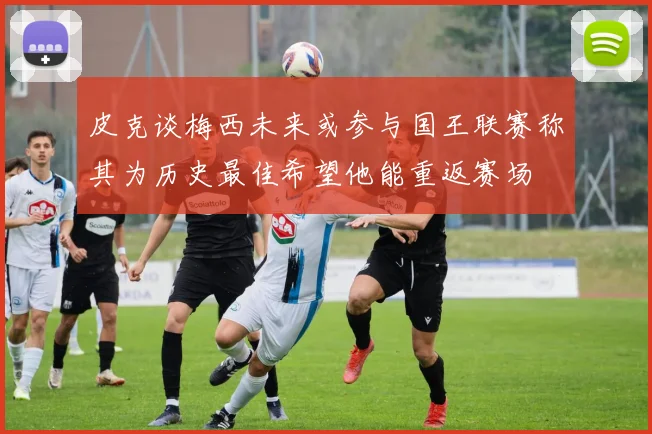 皮克谈梅西未来或参与国王联赛称其为历史最佳希望他能重返赛场