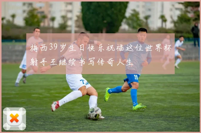 梅西39岁生日快乐祝福这位世界杯射手王继续书写传奇人生