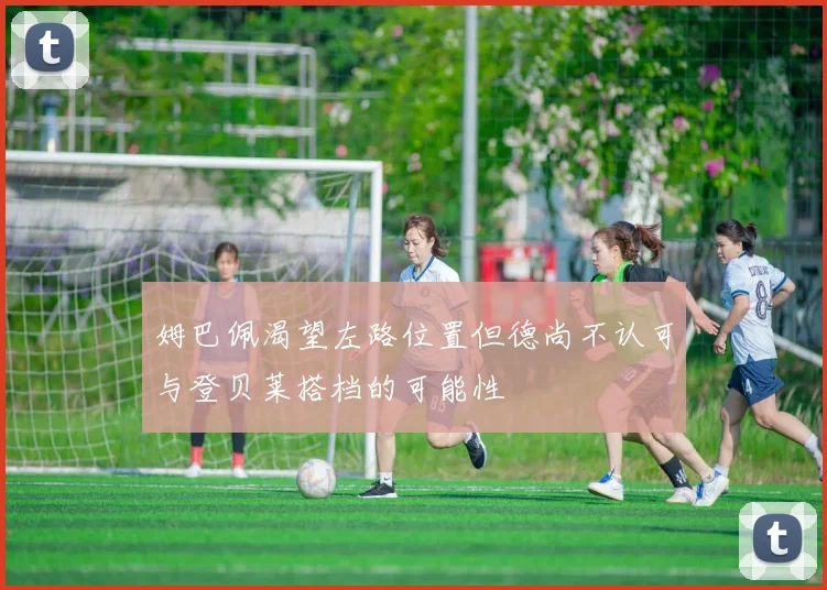 姆巴佩渴望左路位置但德尚不认可与登贝莱搭档的可能性