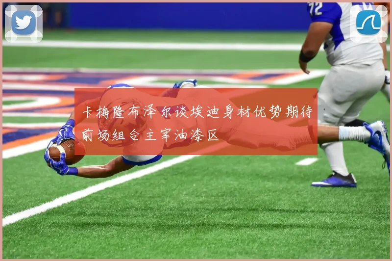卡梅隆布泽尔谈埃迪身材优势期待前场组合主宰油漆区