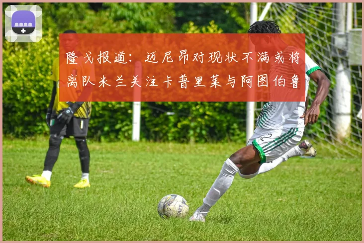隆戈报道：迈尼昂对现状不满或将离队米兰关注卡普里莱与阿图伯鲁转会动态