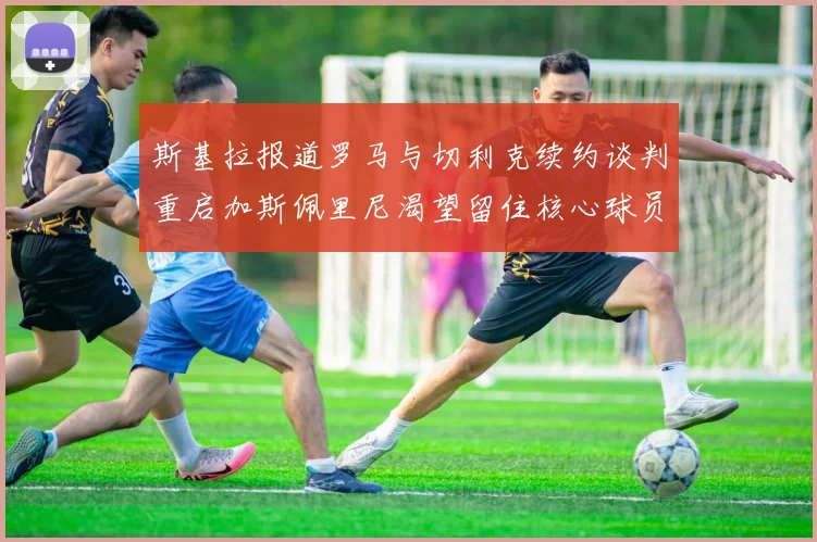 斯基拉报道罗马与切利克续约谈判重启加斯佩里尼渴望留住核心球员