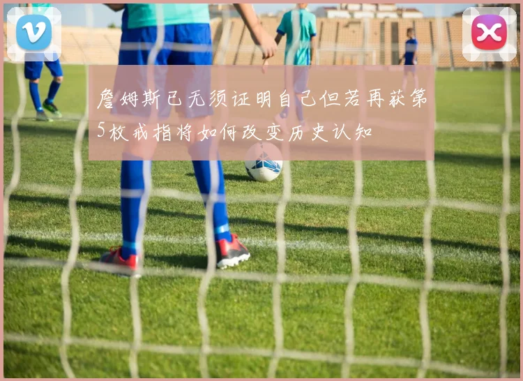 詹姆斯已无须证明自己但若再获第5枚戒指将如何改变历史认知