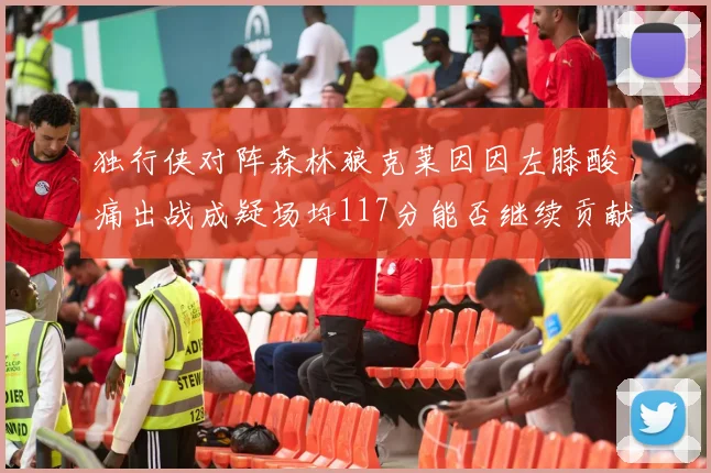 独行侠对阵森林狼克莱因因左膝酸痛出战成疑场均117分能否继续贡献