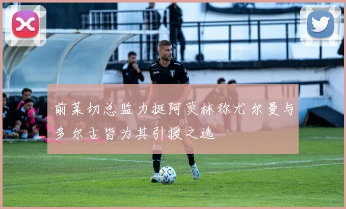 前莱切总监力挺阿莫林称尤尔曼与多尔古皆为其引援之选