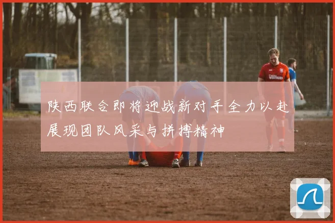 陕西联合即将迎战新对手全力以赴展现团队风采与拼搏精神