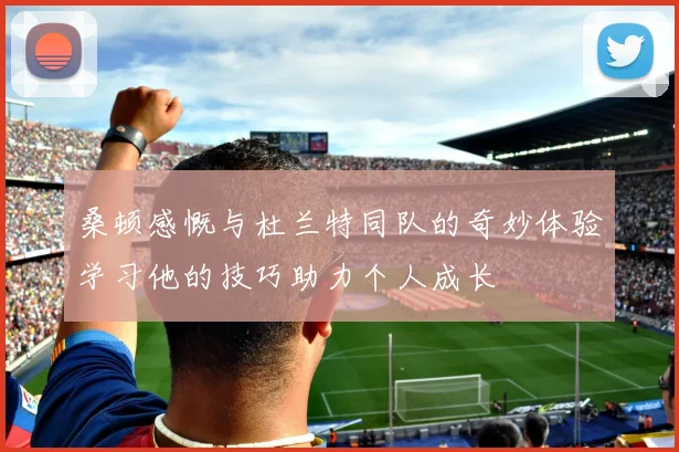 桑顿感慨与杜兰特同队的奇妙体验学习他的技巧助力个人成长