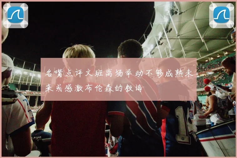名嘴点评文班离场举动不够成熟未来或感激布伦森的教诲