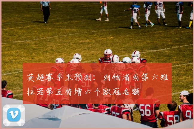英超赛季末预测：利物浦或第六维拉若第五将增六个欧冠名额