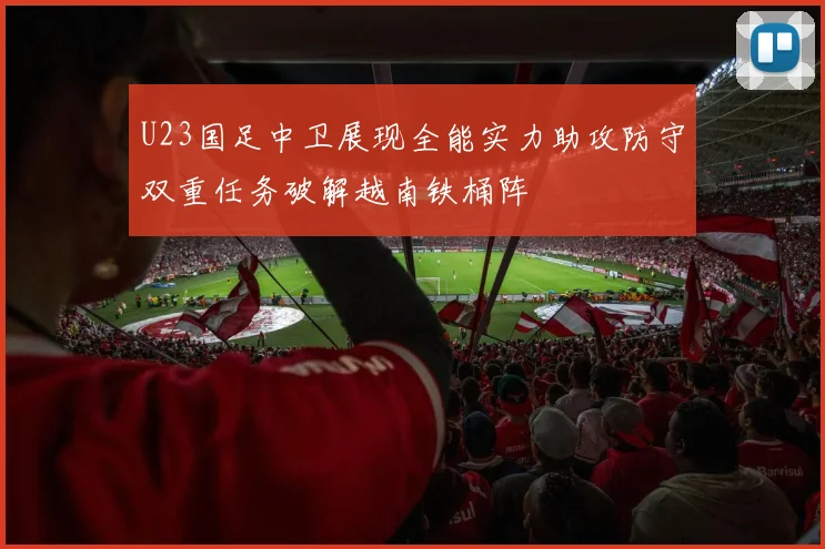 U23国足中卫展现全能实力助攻防守双重任务破解越南铁桶阵