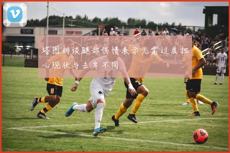 塔图姆谈腿部伤情表示无需过度担心现状与去年不同