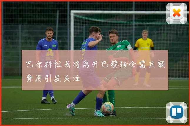 巴尔科拉或将离开巴黎转会需巨额费用引发关注