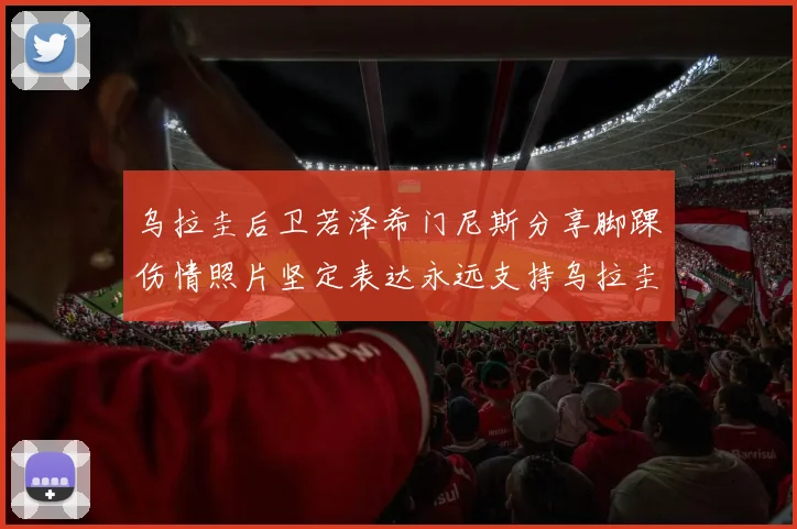 乌拉圭后卫若泽希门尼斯分享脚踝伤情照片坚定表达永远支持乌拉圭