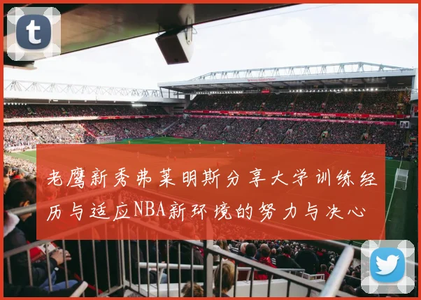 老鹰新秀弗莱明斯分享大学训练经历与适应NBA新环境的努力与决心